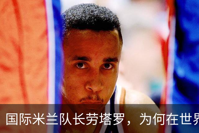 国际米兰队长劳塔罗，为何在世界杯决赛中一分钟都没有出场？