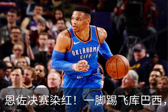 恩佐决赛染红！一脚踢飞库巴西，16年第一人，名宿怒斥太愚蠢