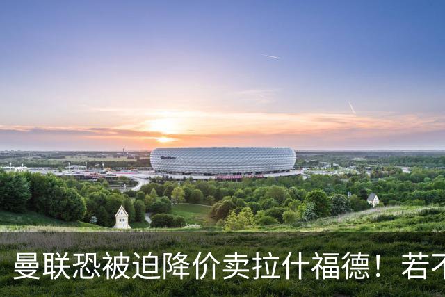 曼联恐被迫降价卖拉什福德！若不能转会巴萨，其将第一时间归队享顶薪