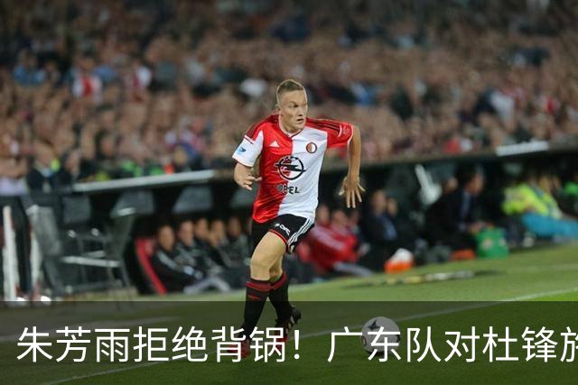 朱芳雨拒绝背锅！广东队对杜锋施加压力，休赛期将加强阵容！