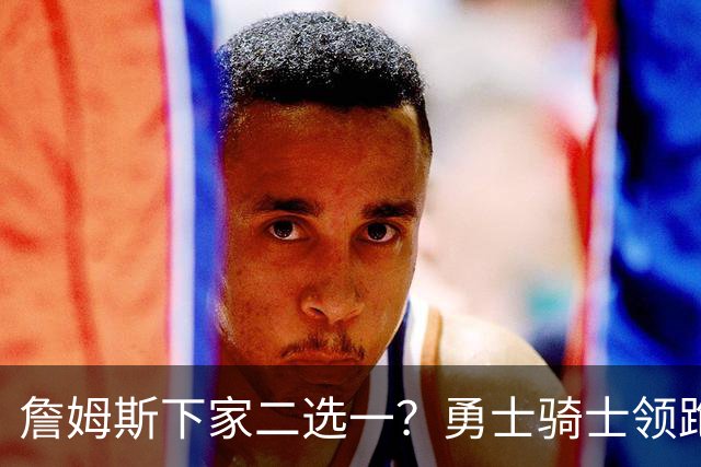 詹姆斯下家二选一？勇士骑士领跑争夺战